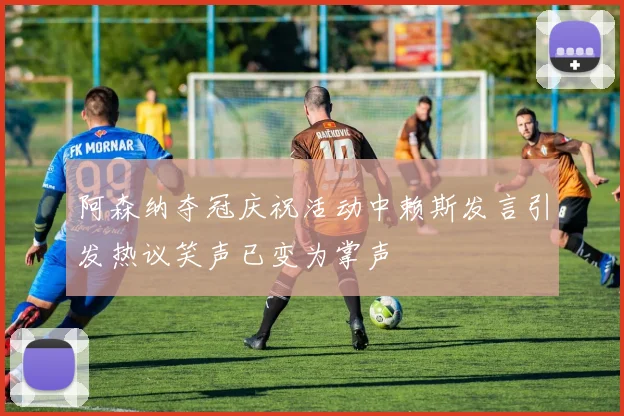 阿森纳夺冠庆祝活动中赖斯发言引发热议笑声已变为掌声