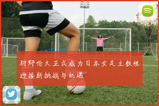 狩野伦久正式成为日本女足主教练迎接新挑战与机遇