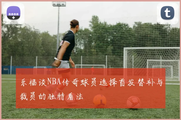 乐福谈NBA传奇球员选择首发替补与裁员的独特看法