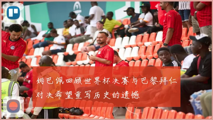姆巴佩回顾世界杯决赛与巴黎拜仁对决希望重写历史的遗憾