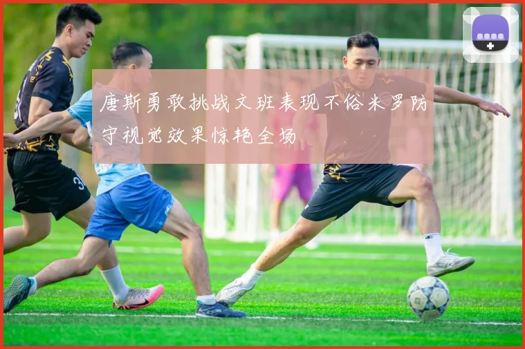 唐斯勇敢挑战文班表现不俗米罗防守视觉效果惊艳全场