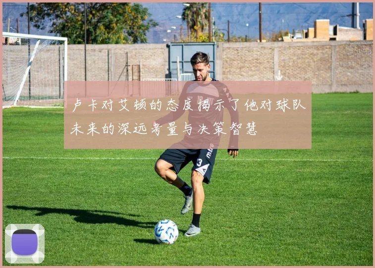 卢卡对艾顿的态度揭示了他对球队未来的深远考量与决策智慧
