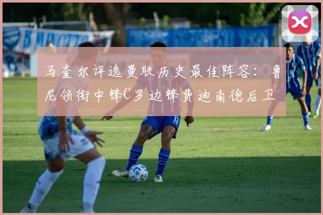 马奎尔评选曼联历史最佳阵容：鲁尼领衔中锋C罗边锋费迪南德后卫