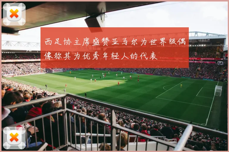 西足协主席盛赞亚马尔为世界级偶像称其为优秀年轻人的代表
