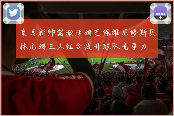 皇马新帅需激活姆巴佩维尼修斯贝林厄姆三人组合提升球队竞争力