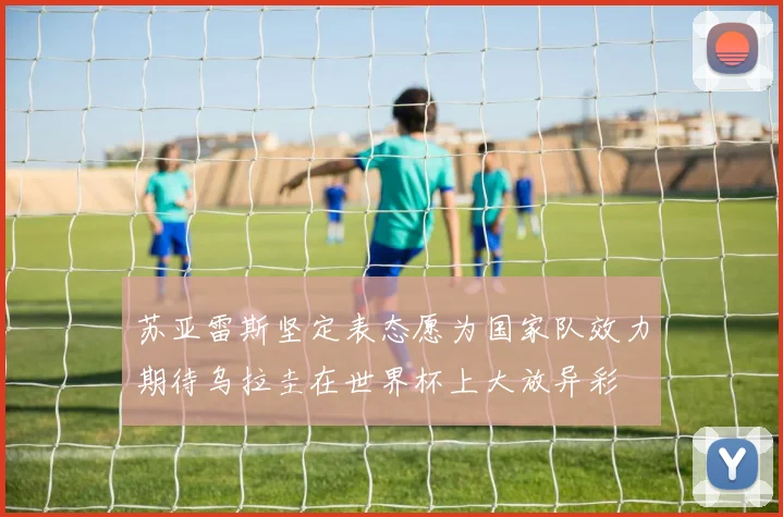 苏亚雷斯坚定表态愿为国家队效力期待乌拉圭在世界杯上大放异彩