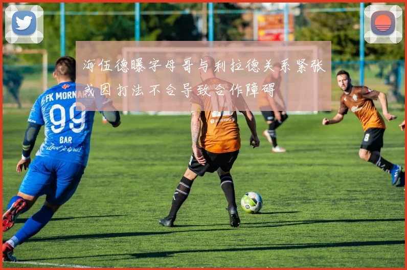 海伍德曝字母哥与利拉德关系紧张或因打法不合导致合作障碍