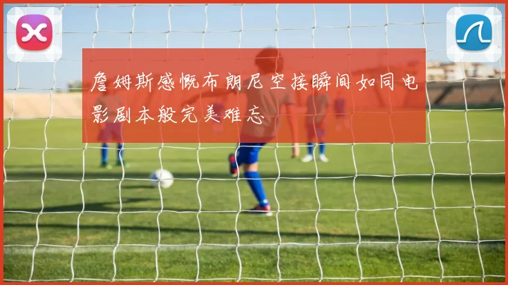 詹姆斯感慨布朗尼空接瞬间如同电影剧本般完美难忘