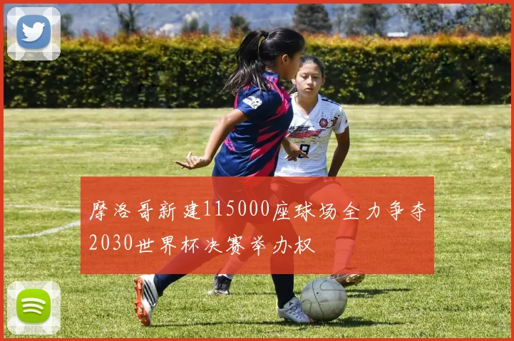 摩洛哥新建115000座球场全力争夺2030世界杯决赛举办权